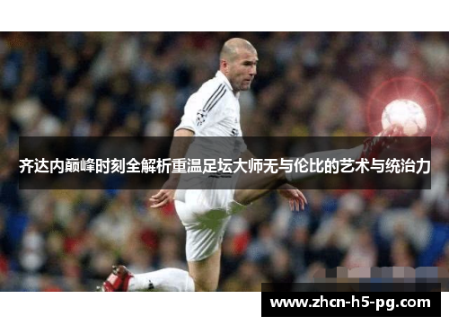 齐达内巅峰时刻全解析重温足坛大师无与伦比的艺术与统治力