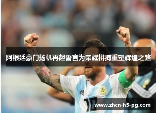 阿根廷豪门扬帆再起誓言为荣耀拼搏重塑辉煌之路