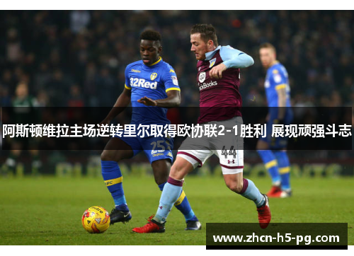阿斯顿维拉主场逆转里尔取得欧协联2-1胜利 展现顽强斗志